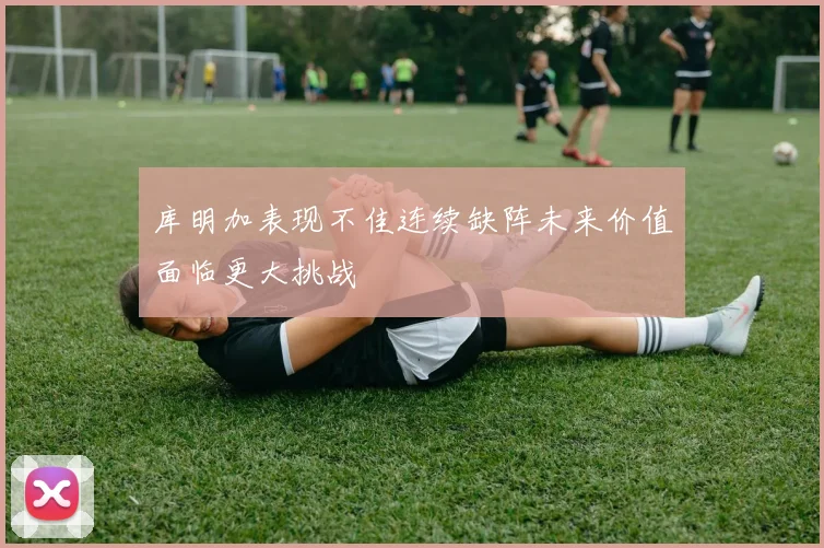 库明加表现不佳连续缺阵未来价值面临更大挑战