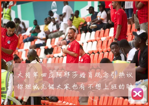 大将军回应阿耶莎婚育观念引热议称坦诚无错大家也有不想上班的时候