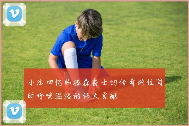 小法回忆弗格森爵士的传奇地位同时呼唤温格的伟大贡献