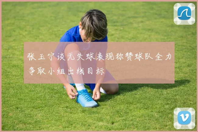 张玉宁谈无失球表现称赞球队全力争取小组出线目标