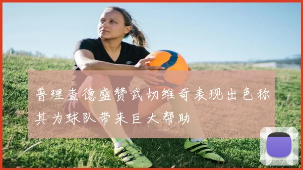 普理查德盛赞武切维奇表现出色称其为球队带来巨大帮助