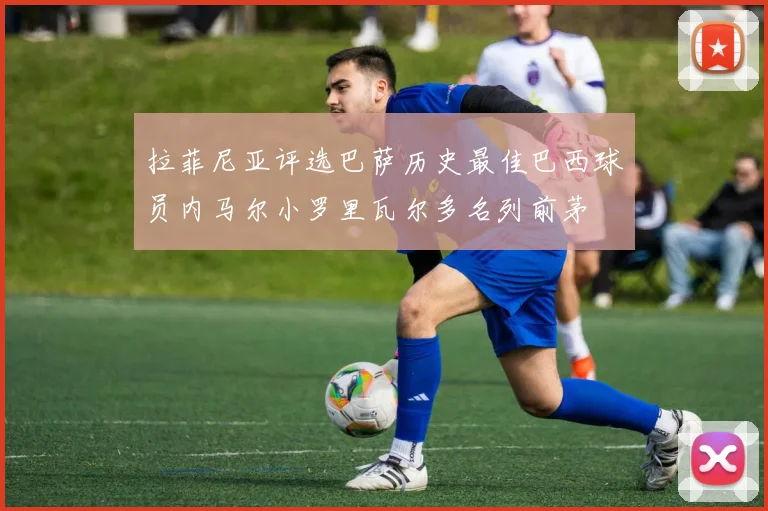 拉菲尼亚评选巴萨历史最佳巴西球员内马尔小罗里瓦尔多名列前茅