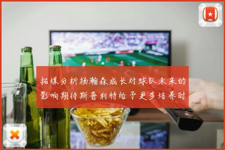 拓媒分析杨瀚森成长对球队未来的影响期待斯普利特给予更多培养时间