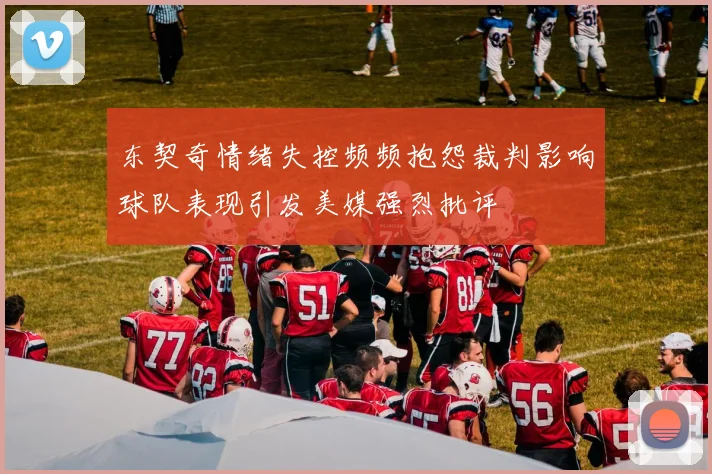 东契奇情绪失控频频抱怨裁判影响球队表现引发美媒强烈批评
