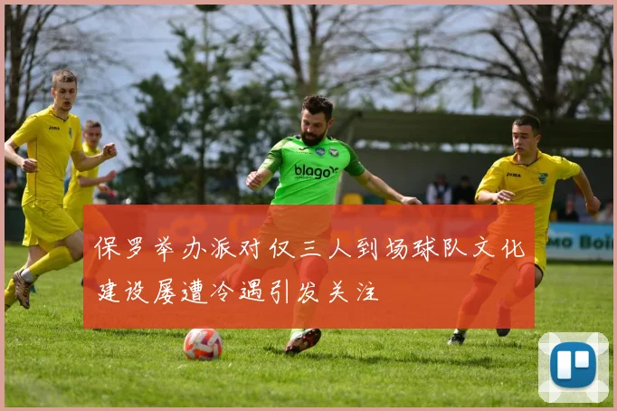 保罗举办派对仅三人到场球队文化建设屡遭冷遇引发关注