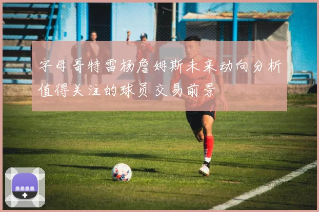 字母哥特雷杨詹姆斯未来动向分析值得关注的球员交易前景
