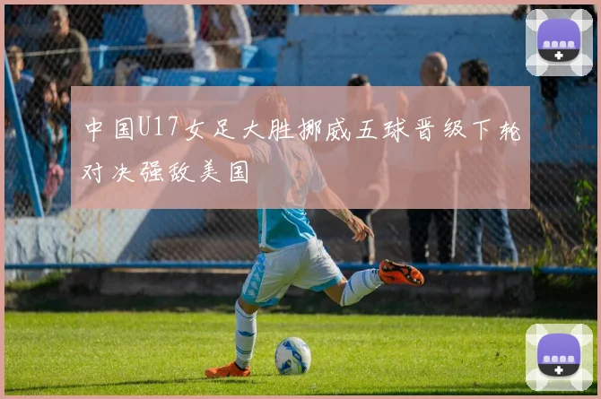 中国U17女足大胜挪威五球晋级下轮对决强敌美国
