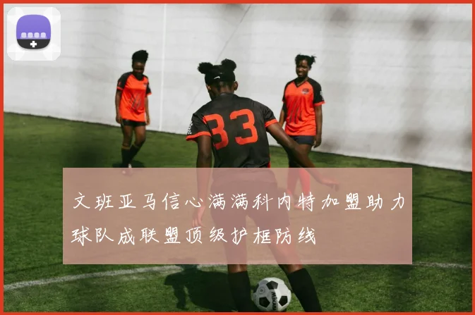 文班亚马信心满满科内特加盟助力球队成联盟顶级护框防线