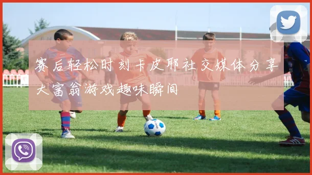 赛后轻松时刻卡皮耶社交媒体分享大富翁游戏趣味瞬间