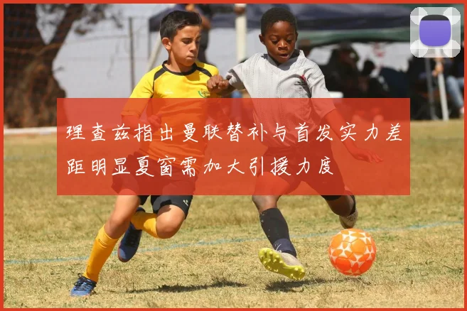 理查兹指出曼联替补与首发实力差距明显夏窗需加大引援力度