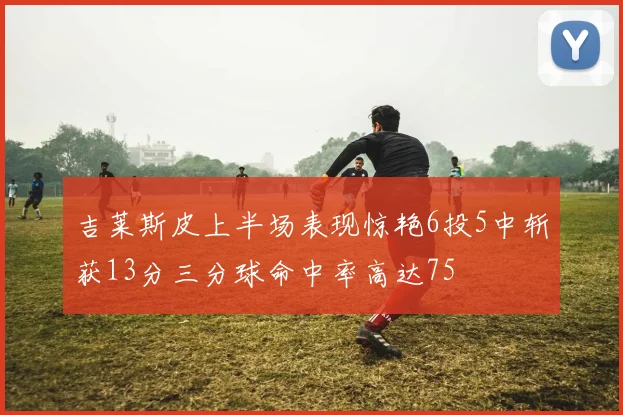 吉莱斯皮上半场表现惊艳6投5中斩获13分三分球命中率高达75