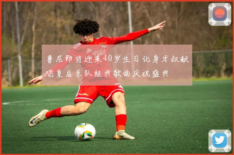 鲁尼即将迎来40岁生日化身牙叔献唱皇后乐队经典歌曲庆祝盛典