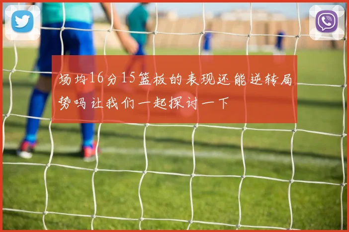 场均16分15篮板的表现还能逆转局势吗让我们一起探讨一下