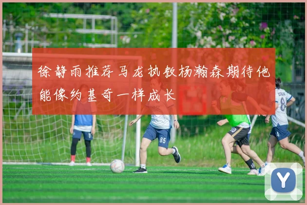 徐静雨推荐马龙执教杨瀚森期待他能像约基奇一样成长