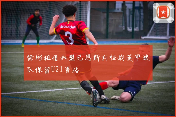 徐彬租借加盟巴恩斯利征战英甲狼队保留U21资格