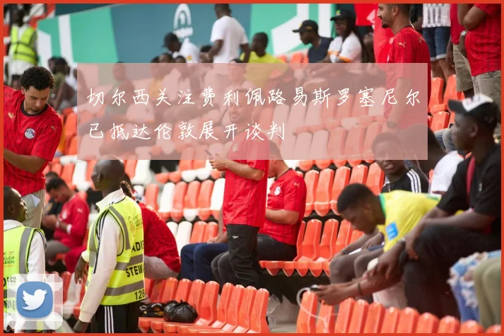 切尔西关注费利佩路易斯罗塞尼尔已抵达伦敦展开谈判