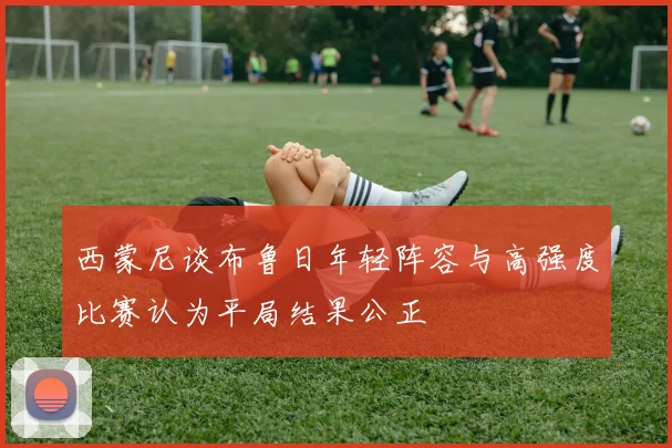 西蒙尼谈布鲁日年轻阵容与高强度比赛认为平局结果公正