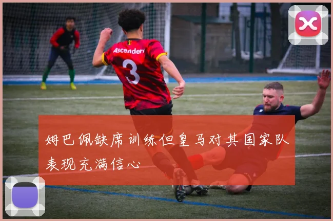 姆巴佩缺席训练但皇马对其国家队表现充满信心