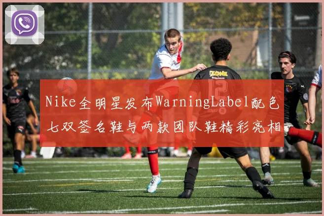 Nike全明星发布WarningLabel配色七双签名鞋与两款团队鞋精彩亮相