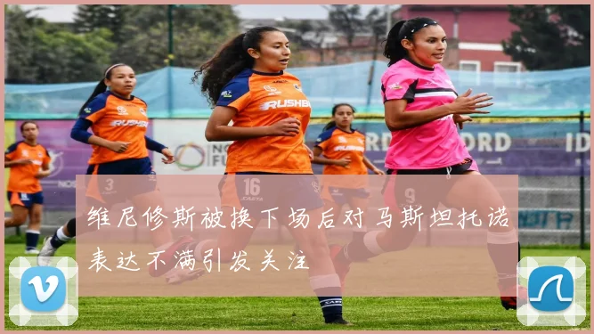 维尼修斯被换下场后对马斯坦托诺表达不满引发关注