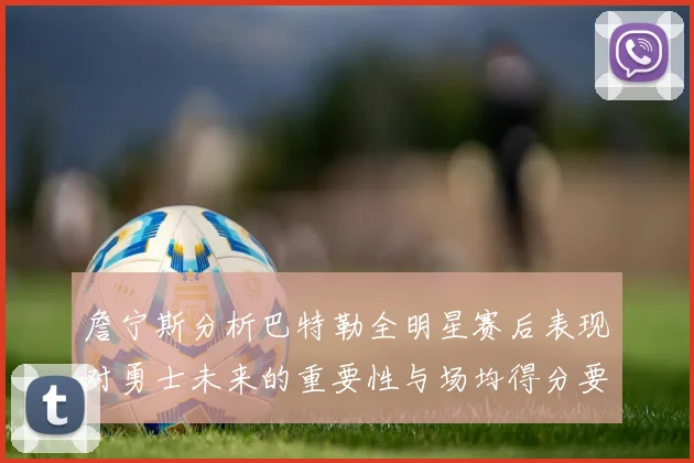 詹宁斯分析巴特勒全明星赛后表现对勇士未来的重要性与场均得分要求