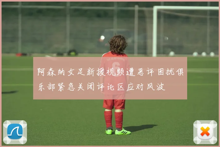 阿森纳女足新援视频遭恶评困扰俱乐部紧急关闭评论区应对风波