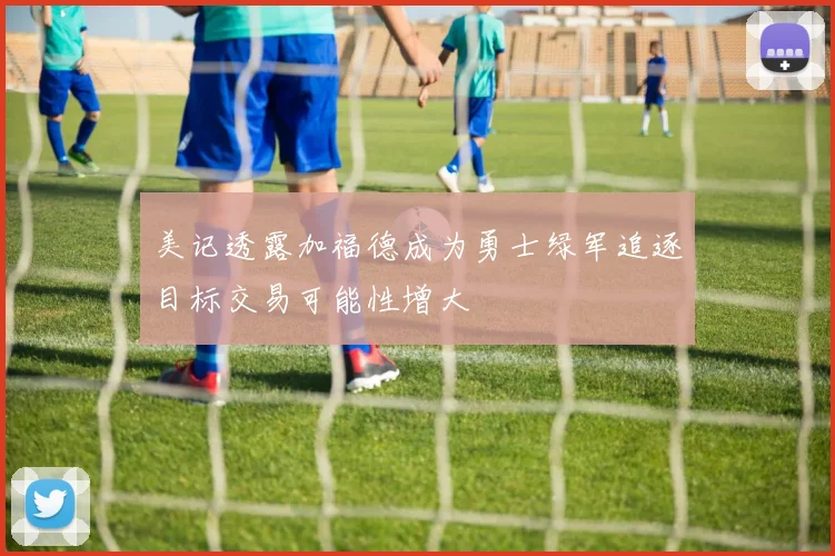 美记透露加福德成为勇士绿军追逐目标交易可能性增大