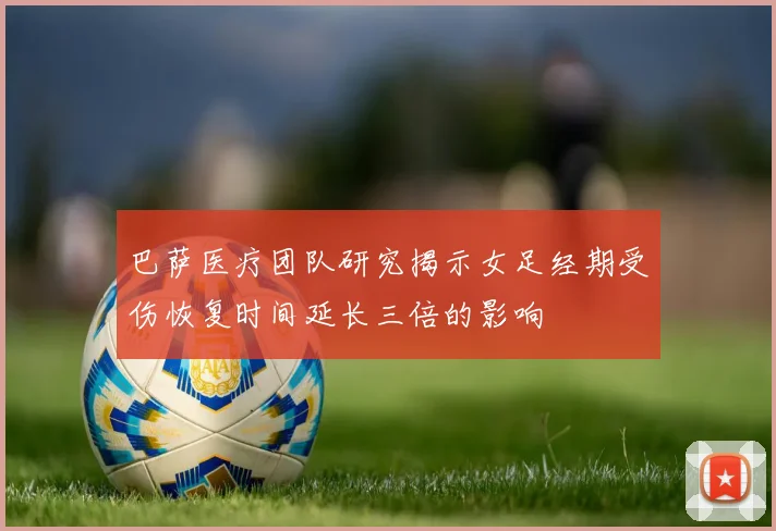 巴萨医疗团队研究揭示女足经期受伤恢复时间延长三倍的影响