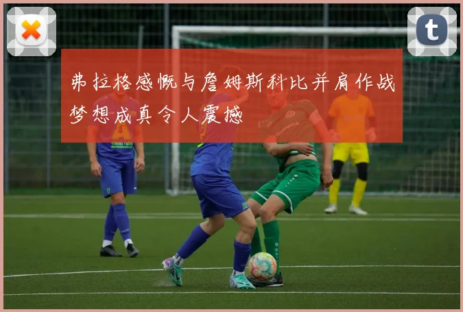 弗拉格感慨与詹姆斯科比并肩作战梦想成真令人震撼