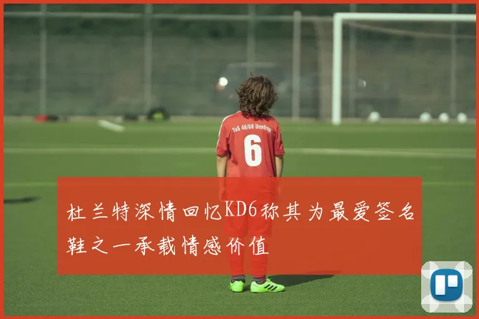 杜兰特深情回忆KD6称其为最爱签名鞋之一承载情感价值