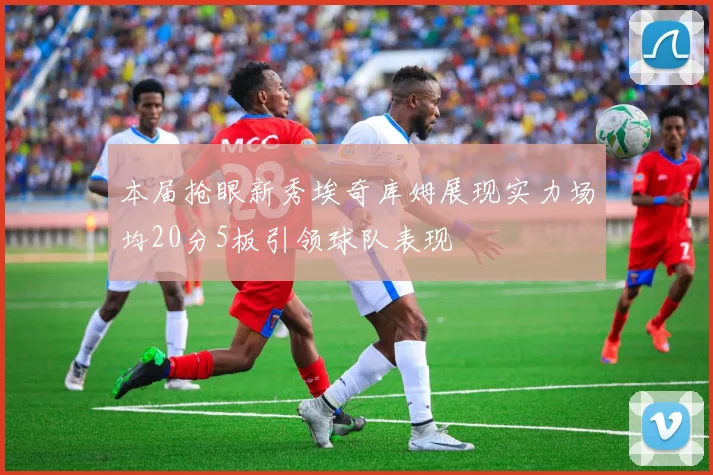 本届抢眼新秀埃奇库姆展现实力场均20分5板引领球队表现