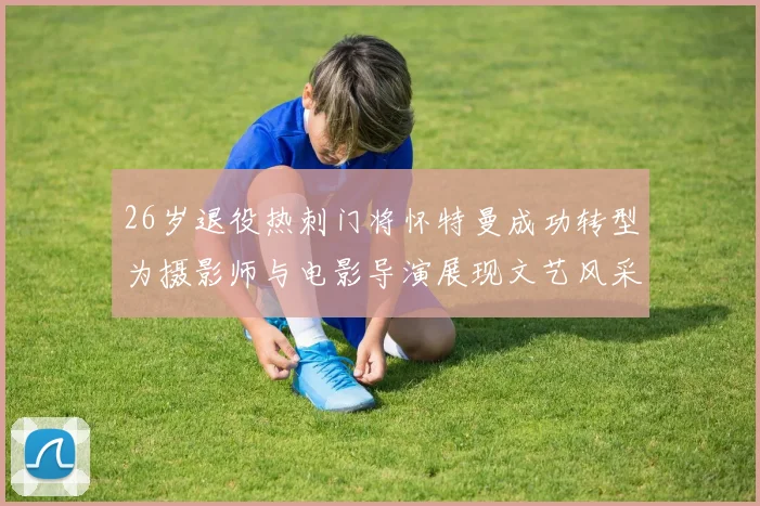 26岁退役热刺门将怀特曼成功转型为摄影师与电影导演展现文艺风采