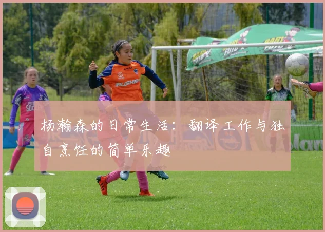 杨瀚森的日常生活：翻译工作与独自烹饪的简单乐趣