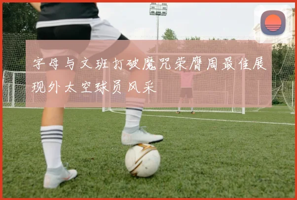 字母与文班打破魔咒荣膺周最佳展现外太空球员风采