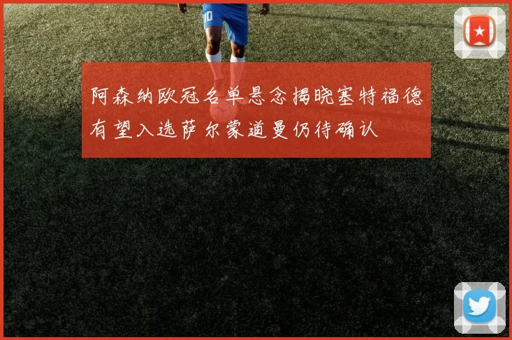 阿森纳欧冠名单悬念揭晓塞特福德有望入选萨尔蒙道曼仍待确认