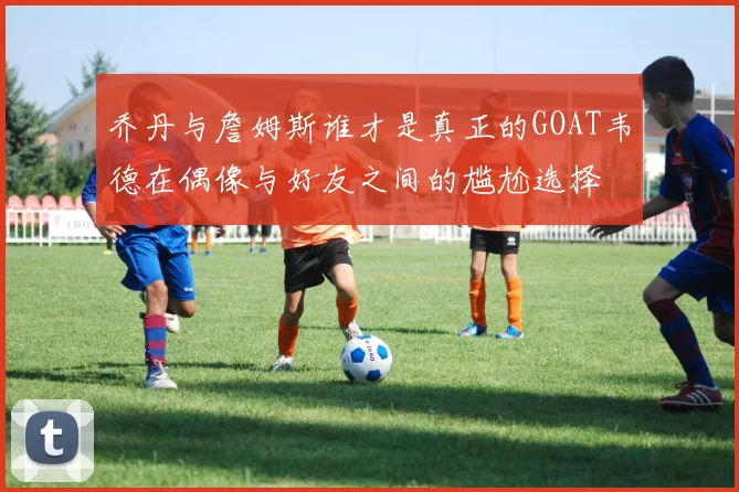 乔丹与詹姆斯谁才是真正的GOAT韦德在偶像与好友之间的尴尬选择