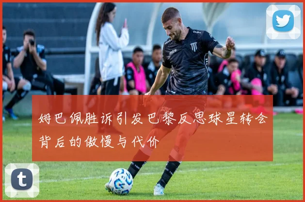 姆巴佩胜诉引发巴黎反思球星转会背后的傲慢与代价