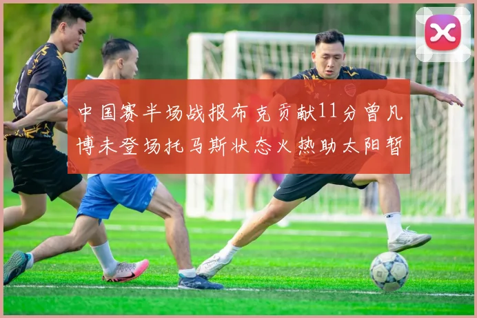 中国赛半场战报布克贡献11分曾凡博未登场托马斯状态火热助太阳暂时领先篮网