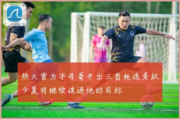 热火曾为字母哥开出三首轮选秀权今夏将继续追逐他的目标