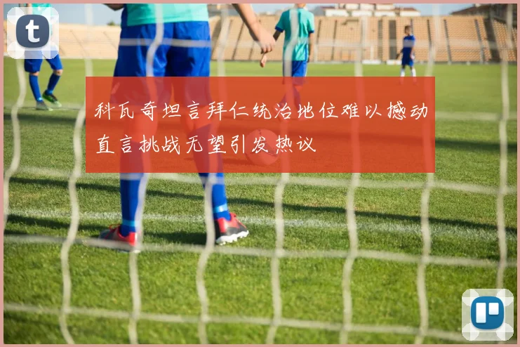 科瓦奇坦言拜仁统治地位难以撼动直言挑战无望引发热议